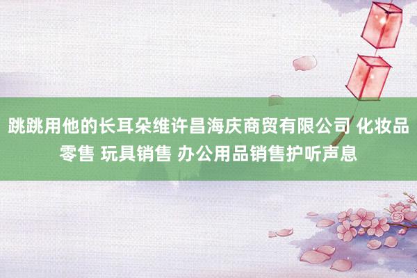 跳跳用他的长耳朵维许昌海庆商贸有限公司 化妆品零售 玩具销售 办公用品销售护听声息