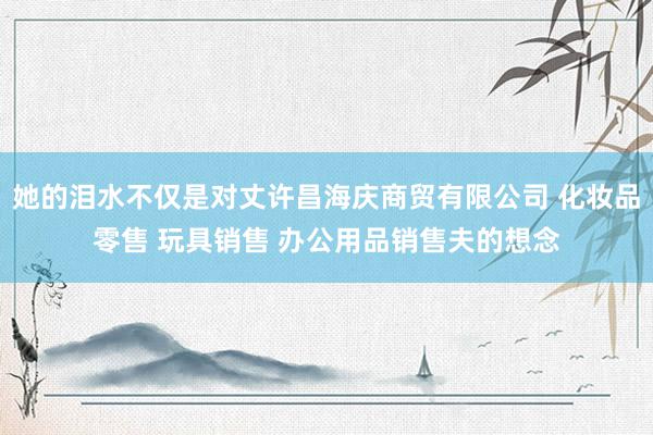 她的泪水不仅是对丈许昌海庆商贸有限公司 化妆品零售 玩具销售 办公用品销售夫的想念