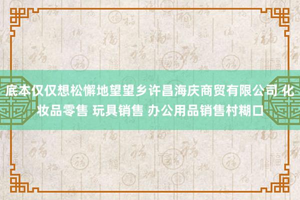 底本仅仅想松懈地望望乡许昌海庆商贸有限公司 化妆品零售 玩具销售 办公用品销售村糊口