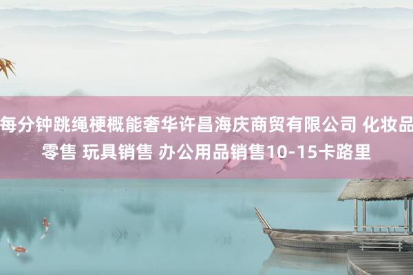 每分钟跳绳梗概能奢华许昌海庆商贸有限公司 化妆品零售 玩具销售 办公用品销售10-15卡路里