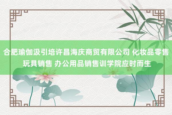 合肥瑜伽汲引培许昌海庆商贸有限公司 化妆品零售 玩具销售 办公用品销售训学院应时而生