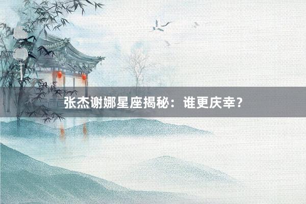 张杰谢娜星座揭秘：谁更庆幸？